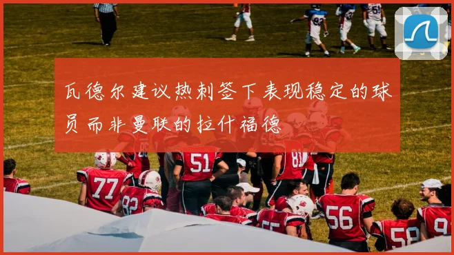 瓦德尔建议热刺签下表现稳定的球员而非曼联的拉什福德