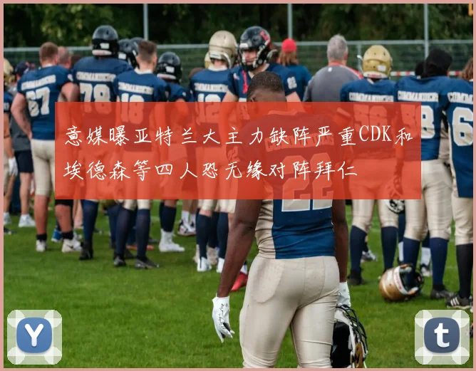 意媒曝亚特兰大主力缺阵严重CDK和埃德森等四人恐无缘对阵拜仁