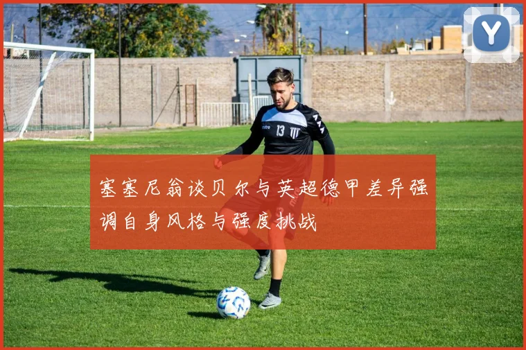 塞塞尼翁谈贝尔与英超德甲差异强调自身风格与强度挑战