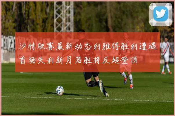 沙特联赛最新动态利雅得胜利遭遇首场失利新月若胜将反超登顶