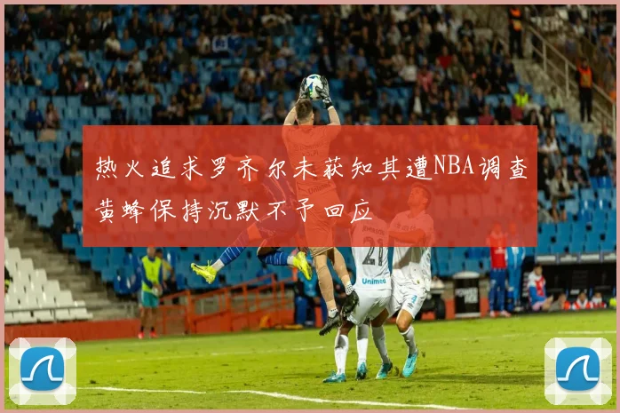 热火追求罗齐尔未获知其遭NBA调查黄蜂保持沉默不予回应