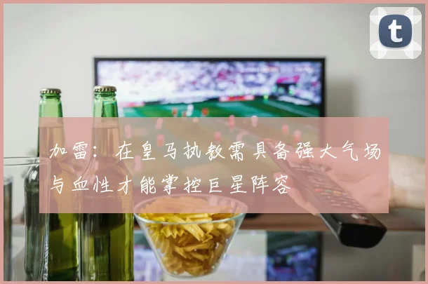 加雷：在皇马执教需具备强大气场与血性才能掌控巨星阵容