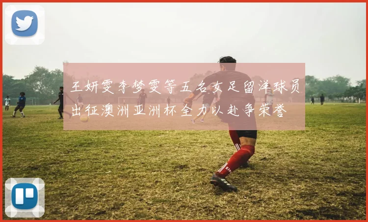 王妍雯李梦雯等五名女足留洋球员出征澳洲亚洲杯全力以赴争荣誉