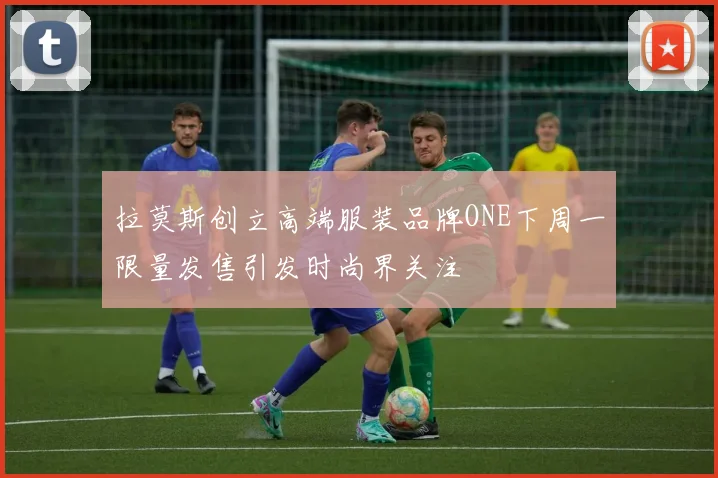 拉莫斯创立高端服装品牌ONE下周一限量发售引发时尚界关注