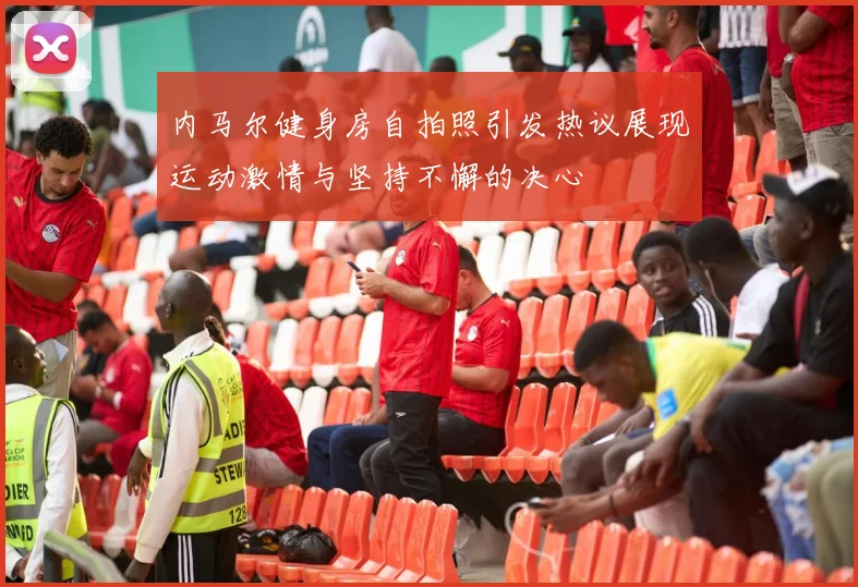 内马尔健身房自拍照引发热议展现运动激情与坚持不懈的决心