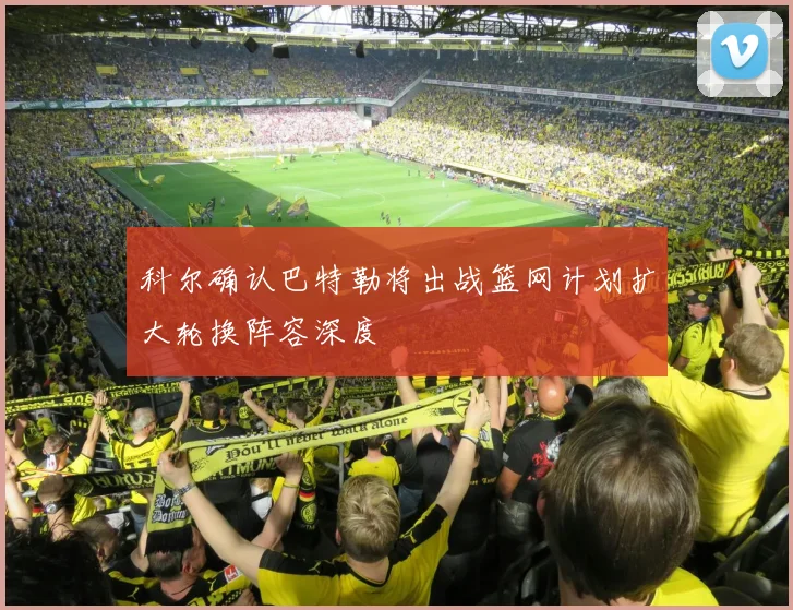 科尔确认巴特勒将出战篮网计划扩大轮换阵容深度