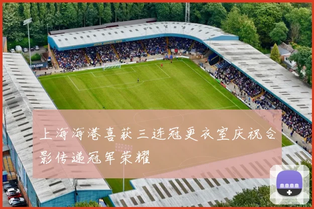 上海海港喜获三连冠更衣室庆祝合影传递冠军荣耀