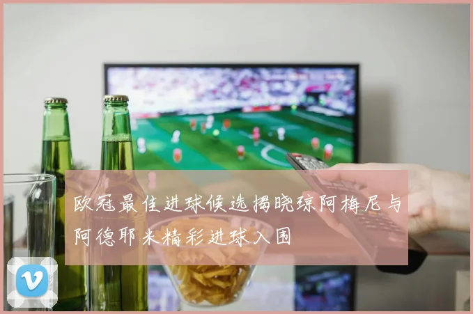 欧冠最佳进球候选揭晓琼阿梅尼与阿德耶米精彩进球入围