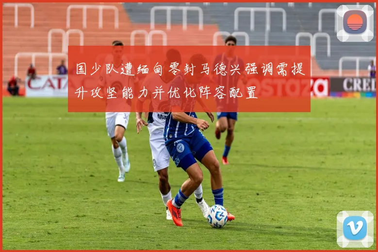 国少队遭缅甸零封马德兴强调需提升攻坚能力并优化阵容配置