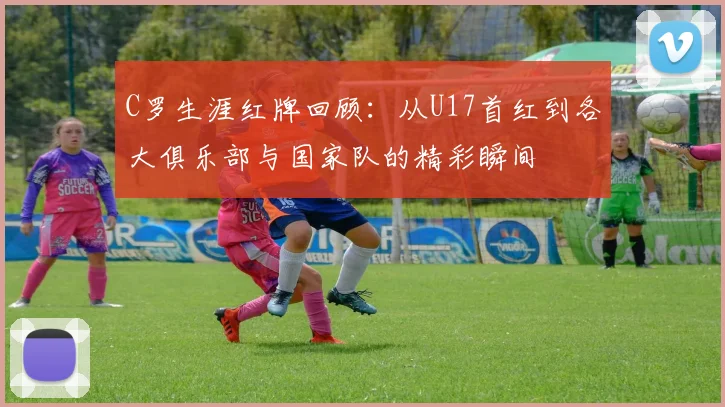 C罗生涯红牌回顾：从U17首红到各大俱乐部与国家队的精彩瞬间