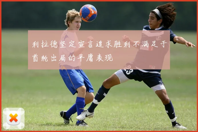 利拉德坚定宣言追求胜利不满足于首轮出局的平庸表现