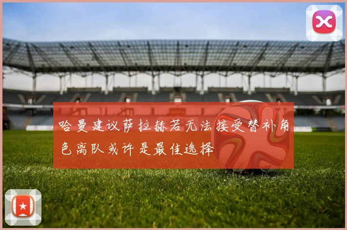 哈曼建议萨拉赫若无法接受替补角色离队或许是最佳选择