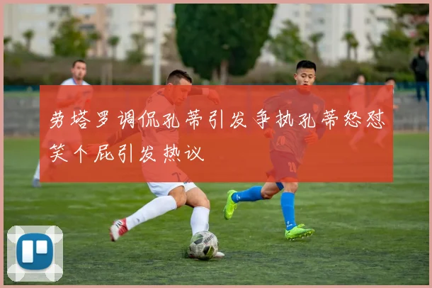 劳塔罗调侃孔蒂引发争执孔蒂怒怼笑个屁引发热议