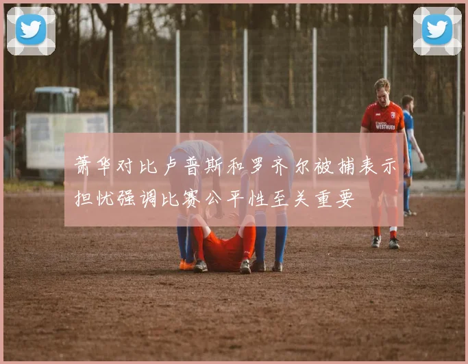萧华对比卢普斯和罗齐尔被捕表示担忧强调比赛公平性至关重要