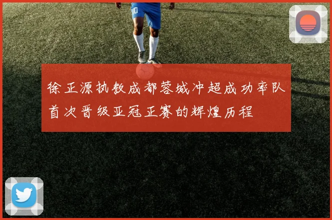 徐正源执教成都蓉城冲超成功率队首次晋级亚冠正赛的辉煌历程