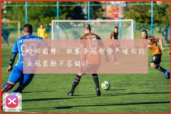 町田前锋：联赛争冠形势严峻目标亚冠首胜不容错过