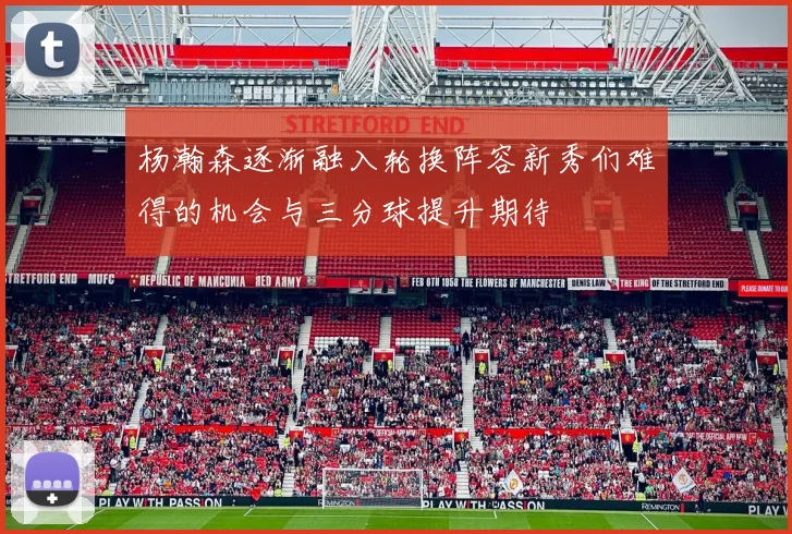 杨瀚森逐渐融入轮换阵容新秀们难得的机会与三分球提升期待