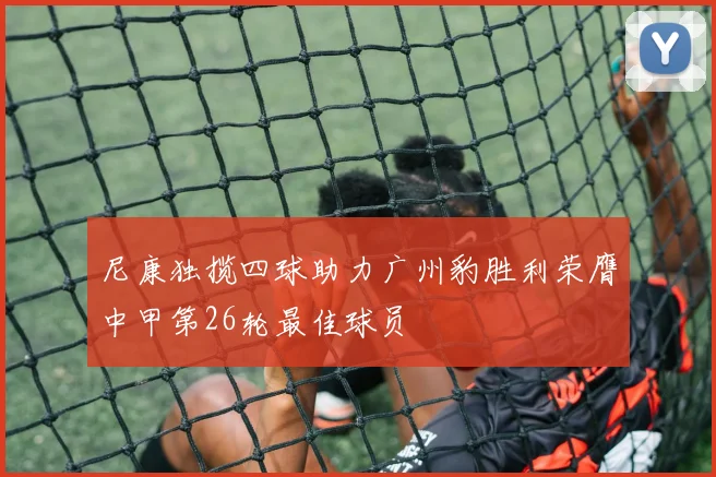 尼康独揽四球助力广州豹胜利荣膺中甲第26轮最佳球员