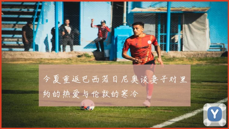 今夏重返巴西若日尼奥谈妻子对里约的热爱与伦敦的寒冷