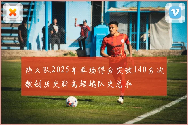 热火队2025年单场得分突破140分次数创历史新高超越队史总和