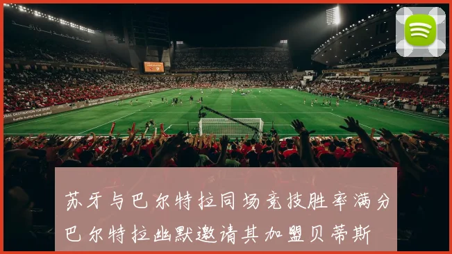 苏牙与巴尔特拉同场竞技胜率满分巴尔特拉幽默邀请其加盟贝蒂斯