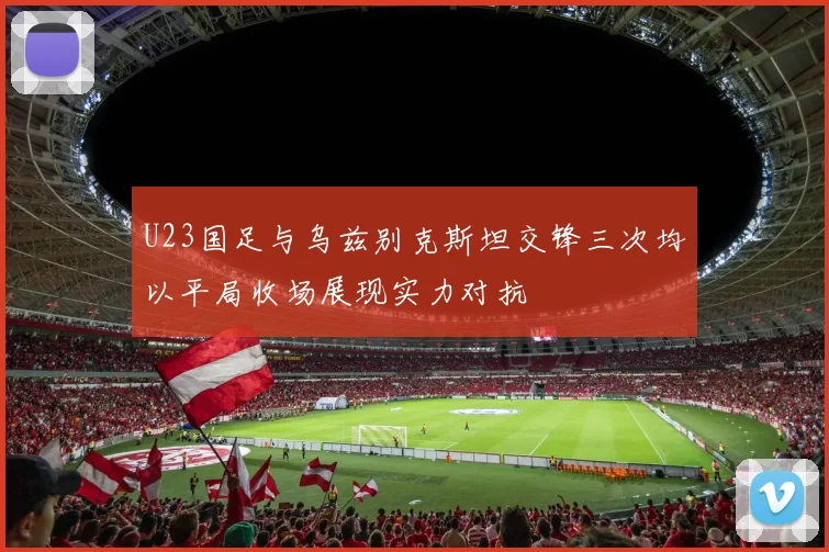 U23国足与乌兹别克斯坦交锋三次均以平局收场展现实力对抗