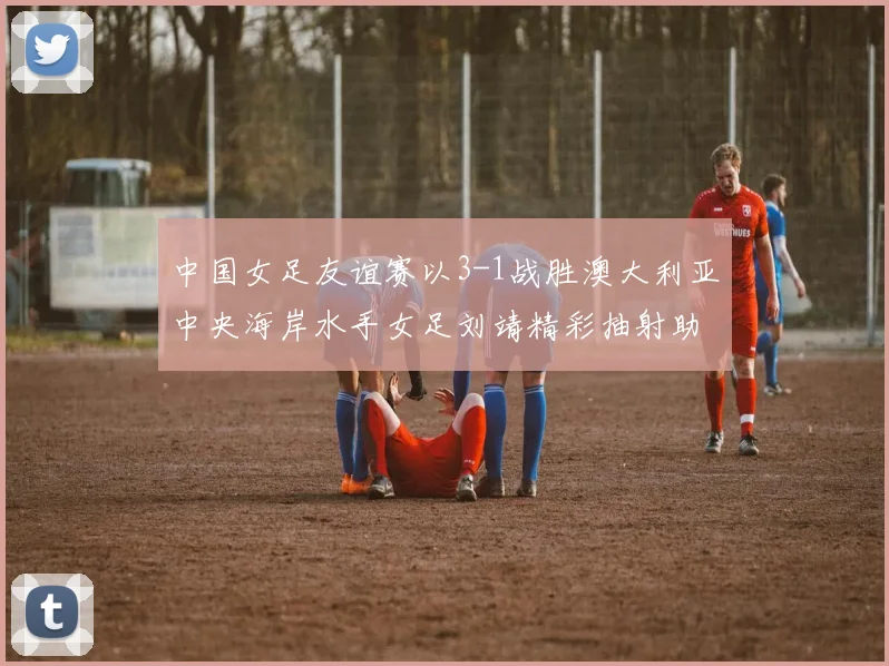 中国女足友谊赛以3-1战胜澳大利亚中央海岸水手女足刘靖精彩抽射助球队取胜