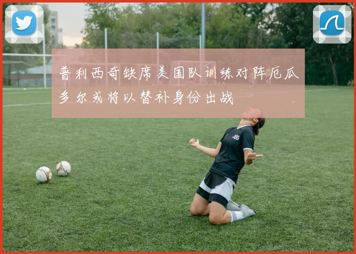 普利西奇缺席美国队训练对阵厄瓜多尔或将以替补身份出战