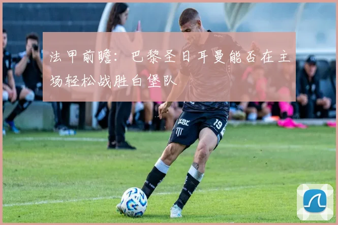 法甲前瞻：巴黎圣日耳曼能否在主场轻松战胜白堡队