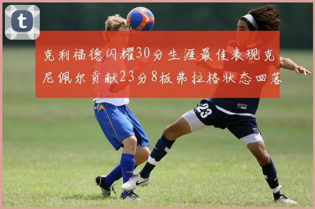 克利福德闪耀30分生涯最佳表现克尼佩尔贡献23分8板弗拉格状态回落仅得14分